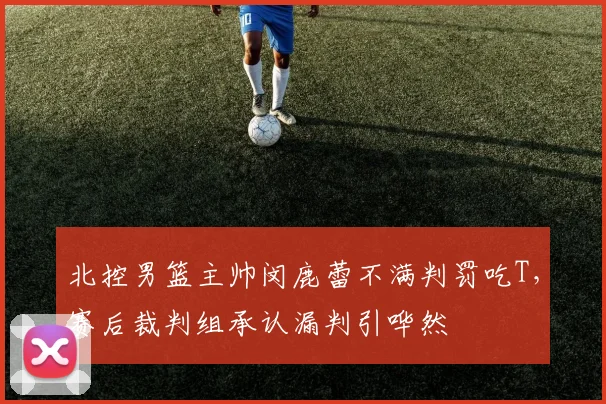 北控男篮主帅闵鹿蕾不满判罚吃T，赛后裁判组承认漏判引哗然