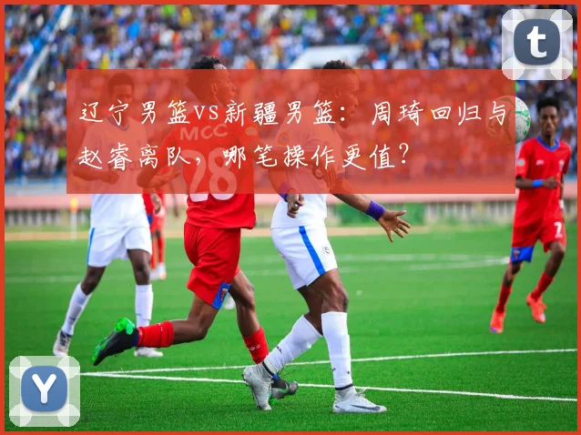 辽宁男篮vs新疆男篮：周琦回归与赵睿离队，哪笔操作更值？
